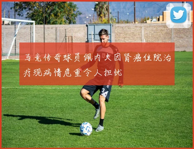 马竞传奇球员佩内夫因肾癌住院治疗现病情危重令人担忧