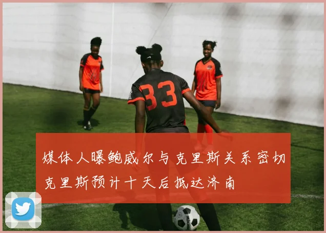 媒体人曝鲍威尔与克里斯关系密切克里斯预计十天后抵达济南