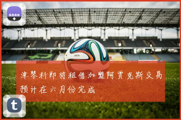 津琴科即将租借加盟阿贾克斯交易预计在六月份完成
