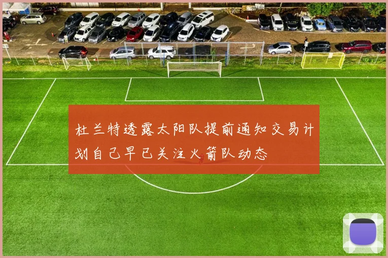 杜兰特透露太阳队提前通知交易计划自己早已关注火箭队动态