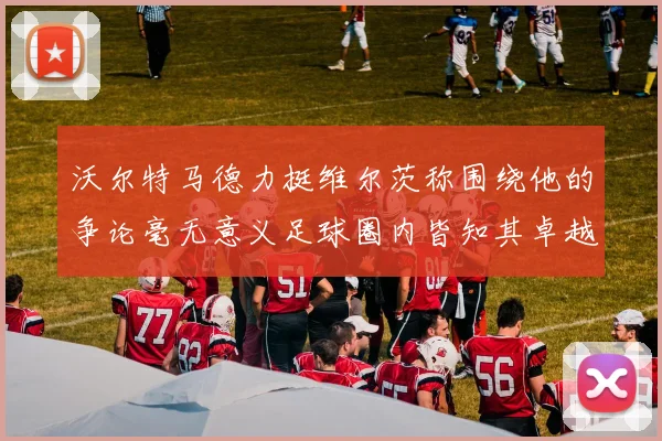 沃尔特马德力挺维尔茨称围绕他的争论毫无意义足球圈内皆知其卓越表现