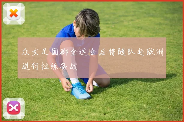 众女足国脚全运会后将随队赴欧洲进行拉练备战