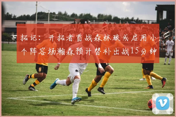 拓记：开拓者首战森林狼或启用小个阵容杨瀚森预计替补出战15分钟
