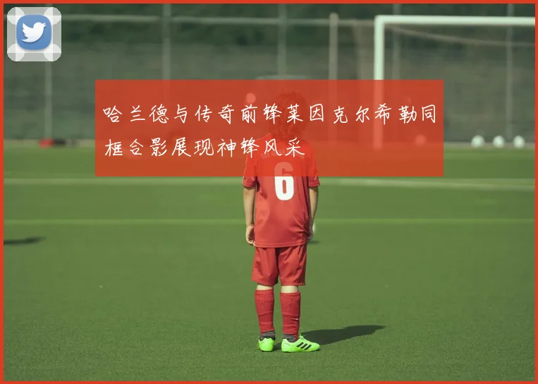 哈兰德与传奇前锋莱因克尔希勒同框合影展现神锋风采