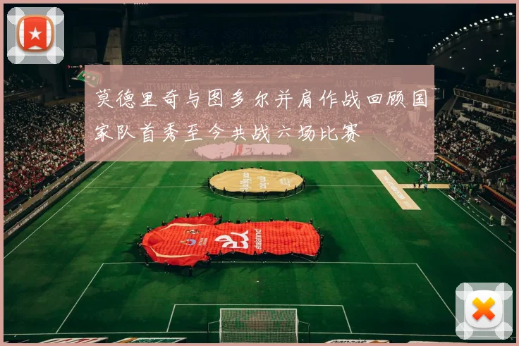 莫德里奇与图多尔并肩作战回顾国家队首秀至今共战六场比赛