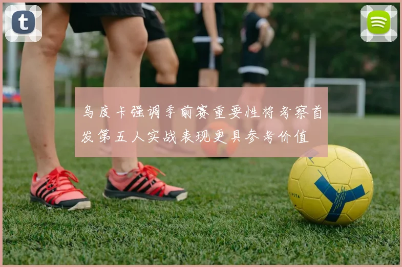 乌度卡强调季前赛重要性将考察首发第五人实战表现更具参考价值