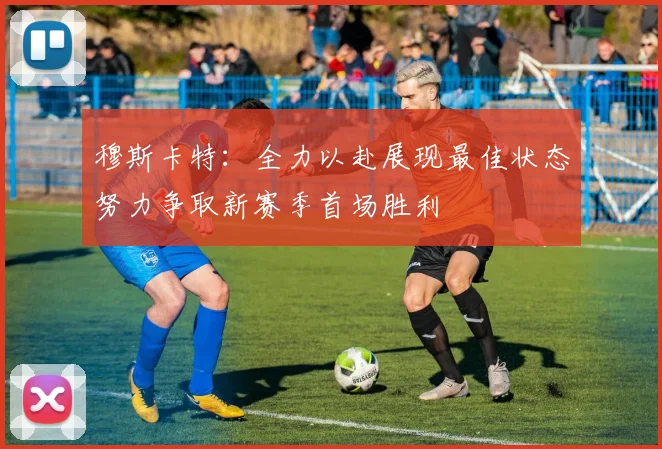 穆斯卡特：全力以赴展现最佳状态努力争取新赛季首场胜利