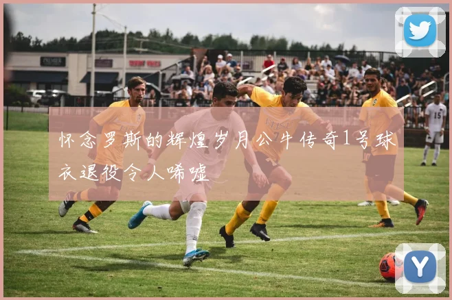 怀念罗斯的辉煌岁月公牛传奇1号球衣退役令人唏嘘