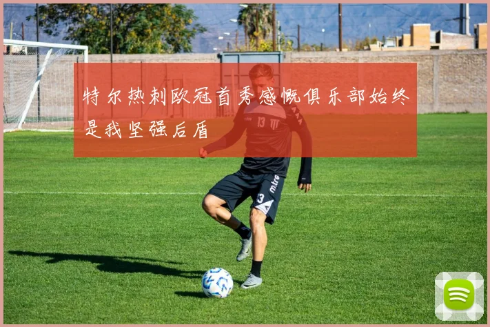 特尔热刺欧冠首秀感慨俱乐部始终是我坚强后盾