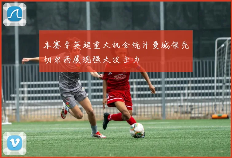 本赛季英超重大机会统计曼城领先切尔西展现强大攻击力