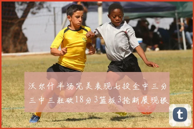 沃尔什半场完美表现七投全中三分三中三狂砍18分3篮板3抢断展现狠人风范