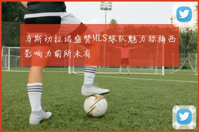 马斯切拉诺盛赞MLS球队魅力称梅西影响力前所未有
