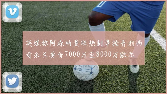 英媒称阿森纳曼联热刺争抢普利西奇米兰要价7000万至8000万欧元