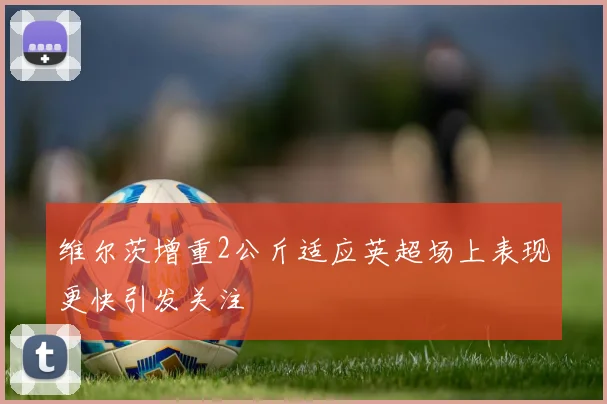 维尔茨增重2公斤适应英超场上表现更快引发关注