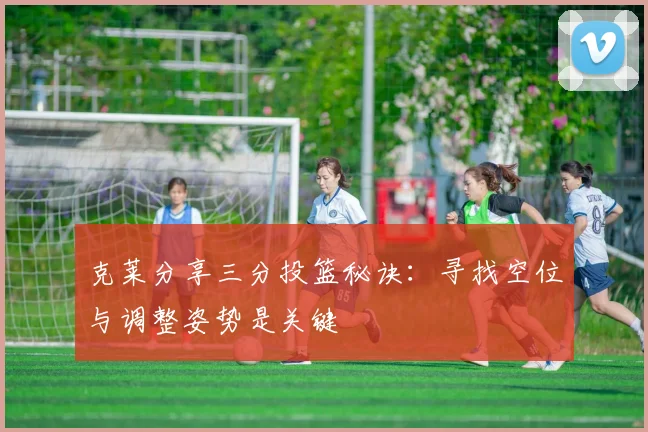 克莱分享三分投篮秘诀：寻找空位与调整姿势是关键