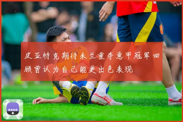 皮亚特克期待米兰重夺意甲冠军回顾曾认为自己能更出色表现
