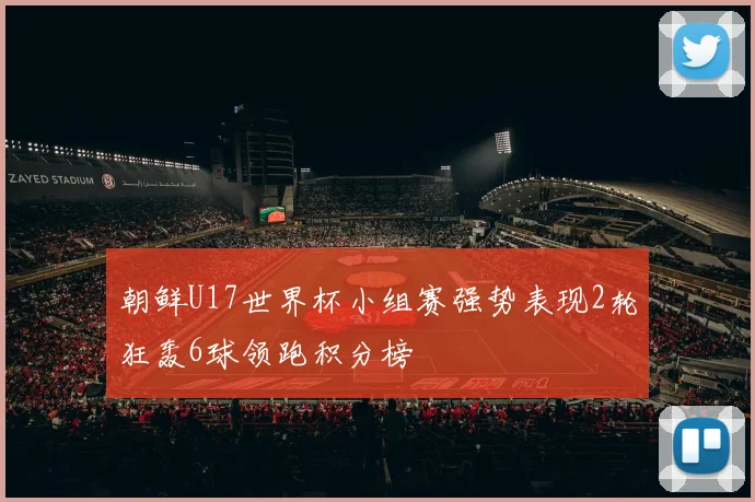 朝鲜U17世界杯小组赛强势表现2轮狂轰6球领跑积分榜