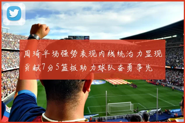 周琦半场强势表现内线统治力显现贡献7分5篮板助力球队奋勇争先