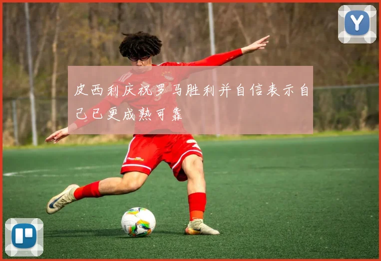 皮西利庆祝罗马胜利并自信表示自己已更成熟可靠