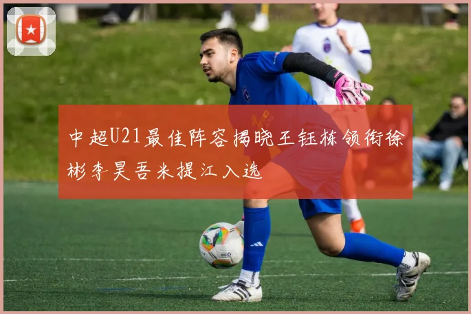 中超U21最佳阵容揭晓王钰栋领衔徐彬李昊吾米提江入选