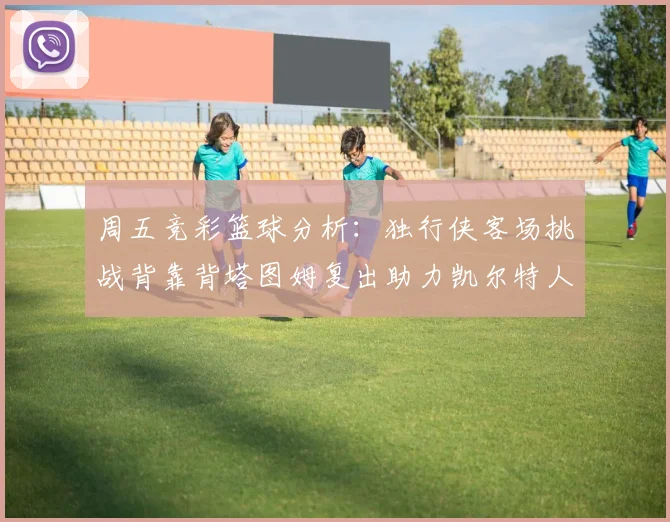 周五竞彩篮球分析：独行侠客场挑战背靠背塔图姆复出助力凯尔特人