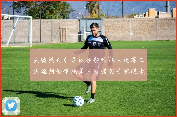 关键漏判引争议快船对76人比赛三次漏判哈登绝杀三分遭打手犯规未判