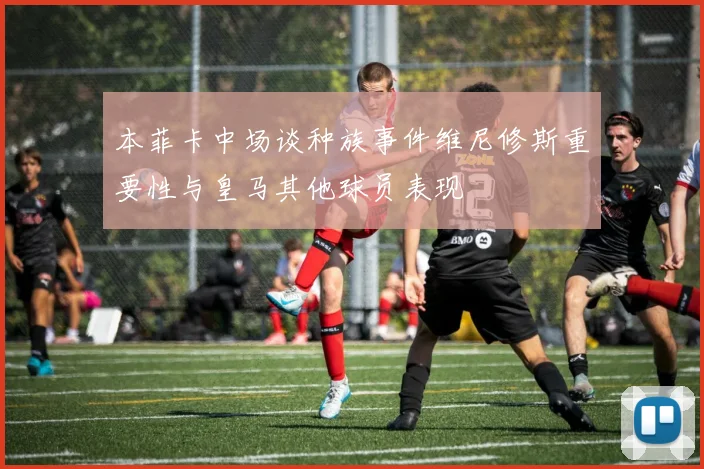 本菲卡中场谈种族事件维尼修斯重要性与皇马其他球员表现