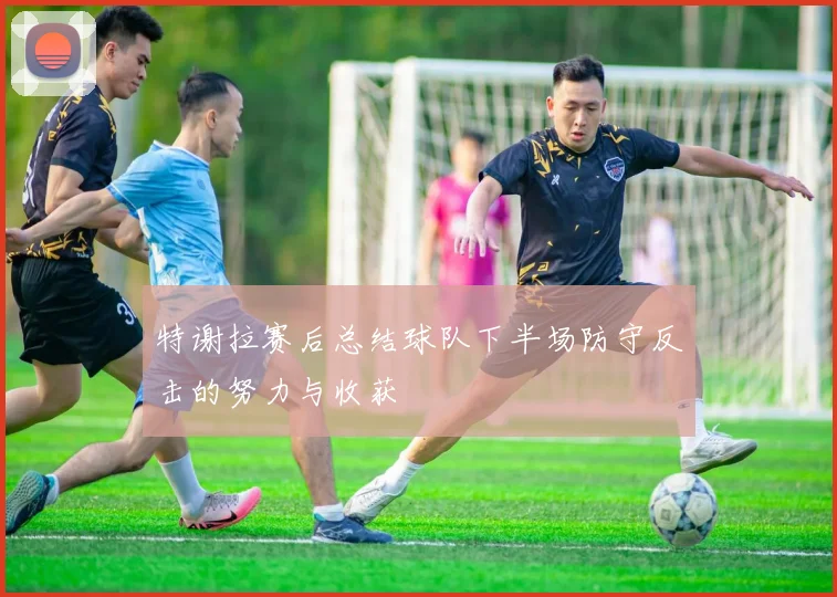 特谢拉赛后总结球队下半场防守反击的努力与收获