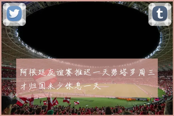 阿根廷友谊赛推迟一天劳塔罗周三才归国米少休息一天