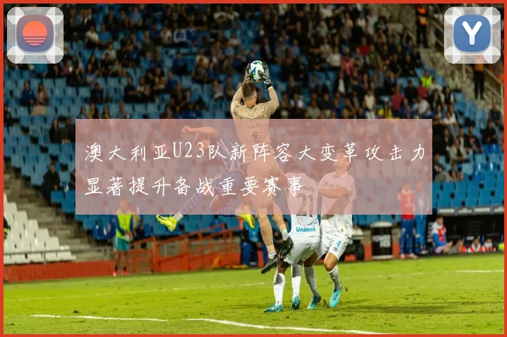 澳大利亚U23队新阵容大变革攻击力显著提升备战重要赛事