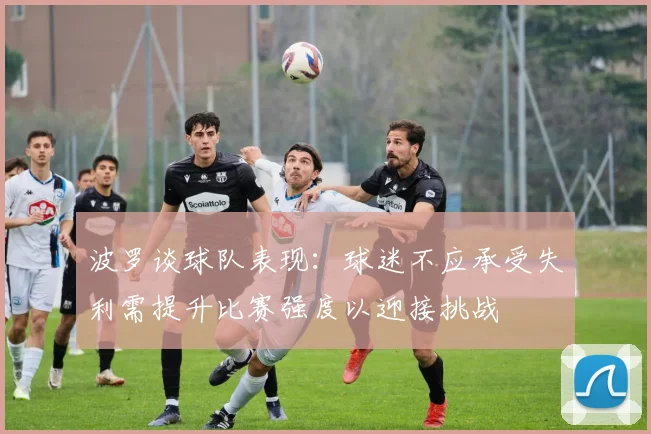 波罗谈球队表现：球迷不应承受失利需提升比赛强度以迎接挑战