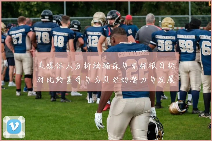 美媒体人分析杨瀚森与克林根目标对比约基奇与戈贝尔的潜力与发展方向