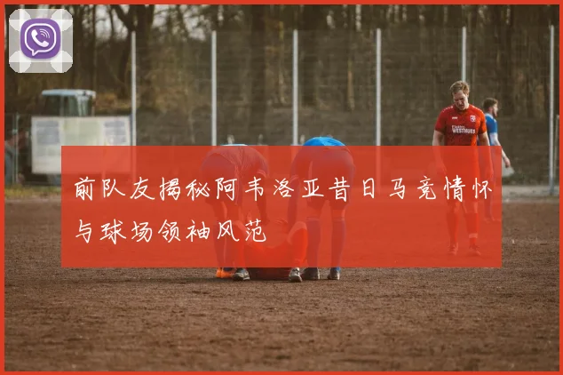 前队友揭秘阿韦洛亚昔日马竞情怀与球场领袖风范