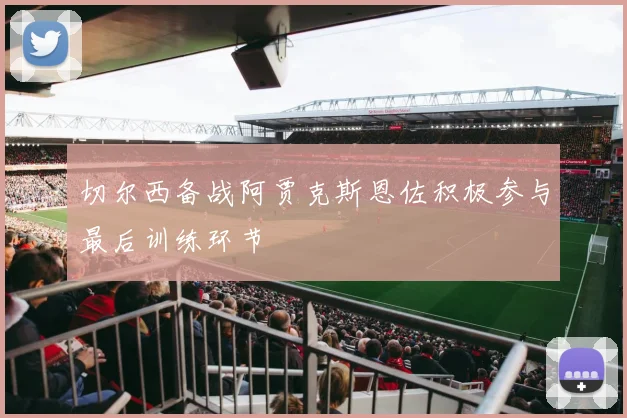 切尔西备战阿贾克斯恩佐积极参与最后训练环节