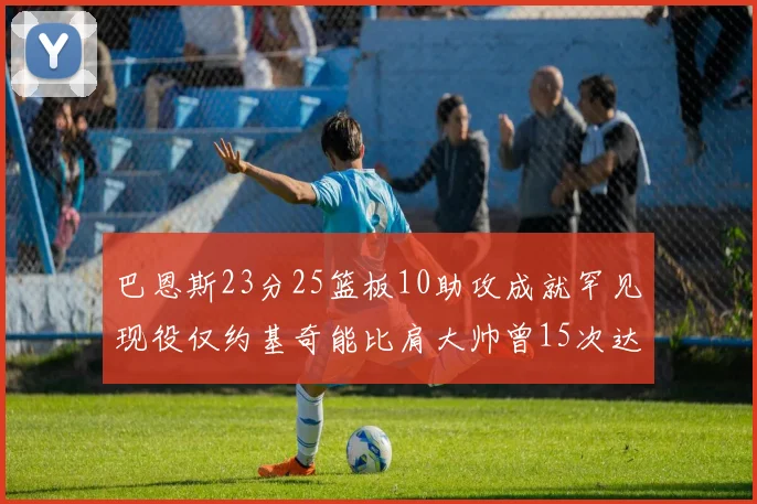 巴恩斯23分25篮板10助攻成就罕见现役仅约基奇能比肩大帅曾15次达成此壮举