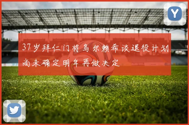 37岁拜仁门将乌尔赖希谈退役计划尚未确定明年再做决定