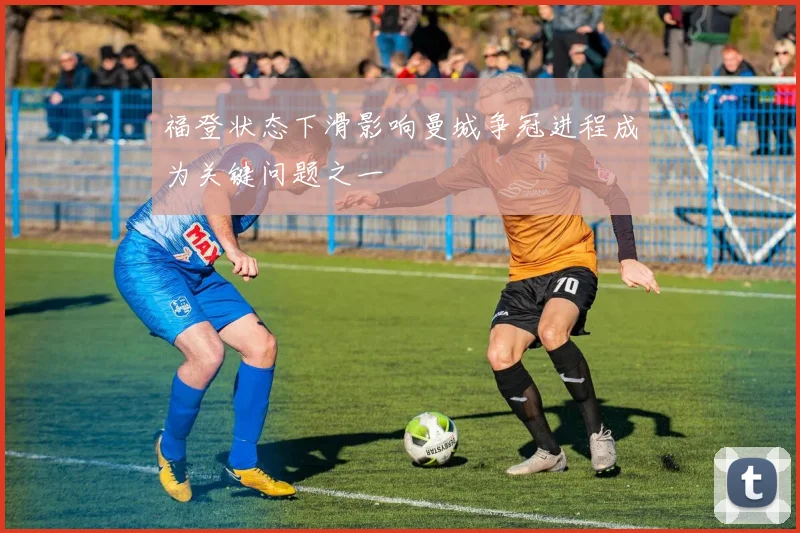 福登状态下滑影响曼城争冠进程成为关键问题之一
