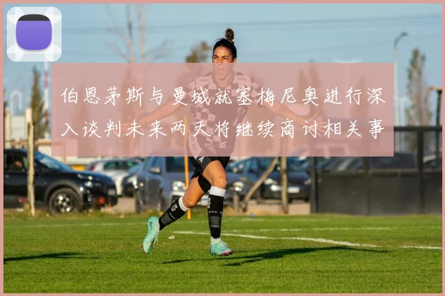 伯恩茅斯与曼城就塞梅尼奥进行深入谈判未来两天将继续商讨相关事宜