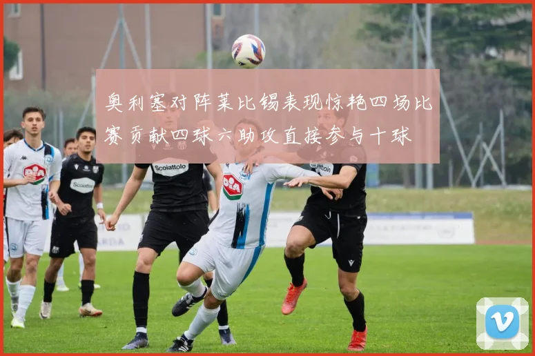 奥利塞对阵莱比锡表现惊艳四场比赛贡献四球六助攻直接参与十球