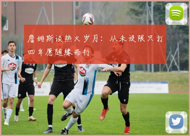 詹姆斯谈热火岁月：从未设限只打四年愿随缘而行